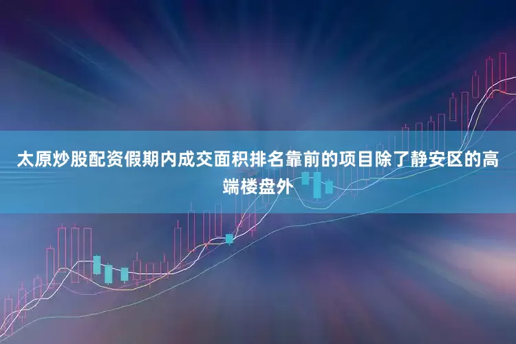 太原炒股配资假期内成交面积排名靠前的项目除了静安区的高端楼盘外