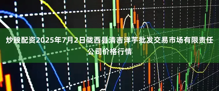 炒股配资2025年7月2日陇西县清吉洋芋批发交易市场有限责任公司价格行情