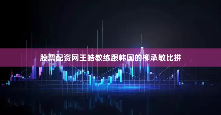 股票配资网王皓教练跟韩国的柳承敏比拼