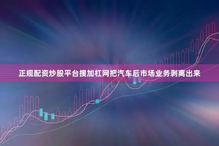 正规配资炒股平台搜加杠网把汽车后市场业务剥离出来