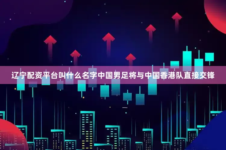 辽宁配资平台叫什么名字中国男足将与中国香港队直接交锋