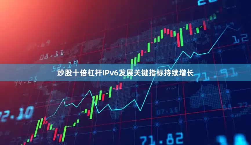 炒股十倍杠杆IPv6发展关键指标持续增长
