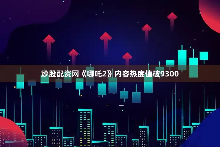 炒股配资网《哪吒2》内容热度值破9300