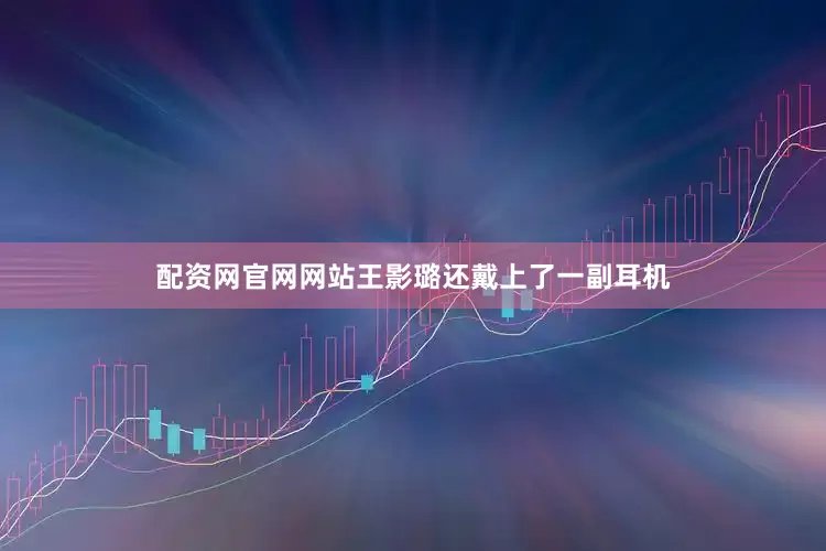 配资网官网网站王影璐还戴上了一副耳机