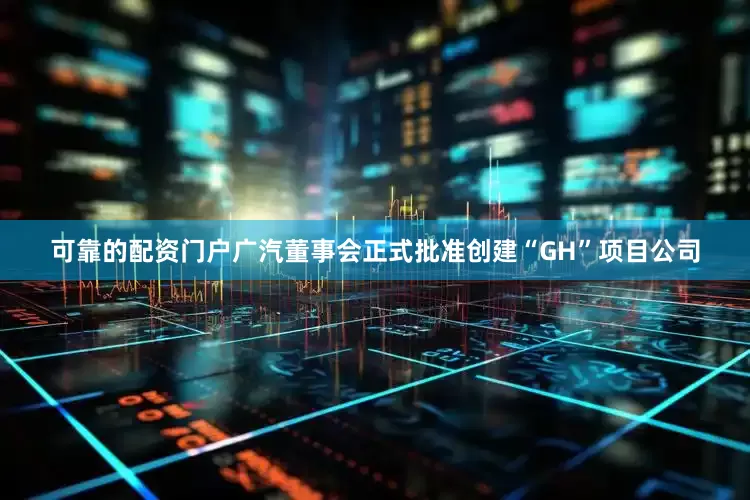 可靠的配资门户广汽董事会正式批准创建“GH”项目公司